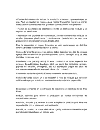 - Plantas de transferencia: se trata de un eslabón voluntario o que no siempre se
usa. Aquí se mezclan los residuos para realizar transportes mayores a menor
costo (usando contenedores más grandes o compactadores más potentes)

- Plantas de clasificación (o separación): donde se clasifican los residuos y se
separan los valorizables.

- Reciclador final (o planta de valoralización): donde finalmente los residuos se
reciclan (papeleras, plastiqueros...), se almacenan (vertederos) o se usan para
producción de energía (cementeras, biogás, etc.)

Para la separación en origen doméstico se usan contenedores de distintos
colores ubicados en entornos urbanos o rurales:

Contenedor amarillo (envases): en este se deben depositar todo tipo de envases
ligeros como los envases de plásticos (botellas, bolsas, bandejas, etc.), de latas
(bebidas, conservas, etc.).

Contenedor azul (papel y cartón): En este contenedor se deben depositar los
envases de cartón (cajas, bandejas, etc.), así como los periódicos, revistas,
papeles de envolver, propaganda, etc. Es aconsejable plegar las cajas de
manera que ocupen el mínimo espacio dentro del contenedor.

Contenedor verde claro (vidrio): En este contenedor se deposita vidrio.

Contenedor verde oscuro: En el se depositan el resto de residuos que no tienen
cabida en los grupos anteriores, fundamentalmente materia biodegradable.



El reciclaje se inscribe en la estrategia de tratamiento de residuos de las Tres
Erres.

Reducir, acciones para reducir la producción de objetos susceptibles de
convertirse en residuos.

Reutilizar, acciones que permiten el volver a emplear un producto para darle una
segunda vida, con el mismo uso u otro diferente.

Reciclar, el conjunto de operaciones de recogida y tratamiento de residuos que
permiten reintroducirlos en un ciclo de vida.
 