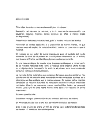 Consecuencias



El reciclaje tiene dos consecuencias ecológicas principales:

Reducción del volumen de residuos, y por lo tanto de la contaminación que
causarían (algunas materias tardan decenas de años e incluso siglos
en degradarse)

Preservación de los recursos naturales, pues la materia reciclada se reutiliza

Reducción de costos asociados a la producción de nuevos bienes, ya que
muchas veces el empleo de material reciclado reporta un coste menor que el
material.

El reciclaje es un factor de suma importancia para el cuidado del medio
ambiente. Se trata de un proceso en la cual partes o elementos de un artículo
que llegaron al final de su vida útil pueden ser usados nuevamente.

En una visión ecológica del mundo, entre diversas medidas para la conservación
de los recursos naturales de la Tierra, el reciclaje es la tercera y última medida
en el objetivo de la disminución de residuos; el primero sería la reducción del
consumo, y el segundo la reutilización.

La mayoría de los materiales que componen la basura pueden reciclarse, hoy
por hoy uno de los desafíos más importantes de las sociedades actuales es la
eliminación de los residuos que la misma produce. Se pueden salvar grandes
cantidades de recursos naturales no renovables cuando se utilizan materiales
reciclados. Cuando se consuman menos combustibles fósiles, se generará
menos CO2 y por lo tanto habrá menos lluvia ácida y se reducirá el efecto
invernadero.

Razones para Reciclar:

El costo de recogida y eliminación de una tonelada de basura es altísimo

En América Latina se tiran al año más de 600.000 toneladas de metales

Si se recicla el vidrio se ahorra un 90% de energía y por cada tonelada reciclada
se ahorran 1,2 toneladas de materias primas.
 