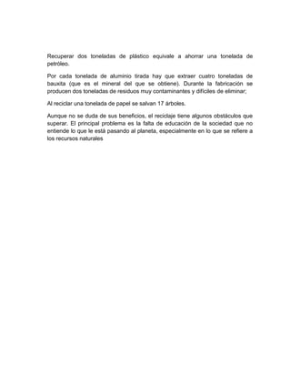 Recuperar dos toneladas de plástico equivale a ahorrar una tonelada de
petróleo.

Por cada tonelada de aluminio tirada hay que extraer cuatro toneladas de
bauxita (que es el mineral del que se obtiene). Durante la fabricación se
producen dos toneladas de residuos muy contaminantes y difíciles de eliminar;

Al reciclar una tonelada de papel se salvan 17 árboles.

Aunque no se duda de sus beneficios, el reciclaje tiene algunos obstáculos que
superar. El principal problema es la falta de educación de la sociedad que no
entiende lo que le está pasando al planeta, especialmente en lo que se refiere a
los recursos naturales
 