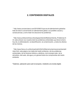 2. CONTENIDOS DIGITALES




 * http://www.concienciaeco.com/2010/08/21/que-es-el-calentamiento global/se
trata de todo lo concerniente al calentamiento global, sus posibles causas y
consecuencias y como tratar de solucionar los problemas.


 *http://www.profesorenlinea.cl/ecologiaambiente/Medioambiente_Problemas.ht
ml, este articulo nos muestra todo los problemas ambientales que tiene la tierra
hoy día, la deforestación, la desertificación, la contaminación, y todos los efectos
de los mismos.


 *http://www.fisica.uh.cu/bibvirtual/vida%20y%20tierra/contaminacionambiental/i
ndex.html, esta página nos habla del medio ambiente y de los problemas
ambientales, de los factores bióticos y abióticos, de la energía solar, de la
atmosfera, del suelo, del agua y en general todos los componentes del medio
ambiente.



*Calameo, aplicación para subir el proyecto, mediante una revista digital.
 
