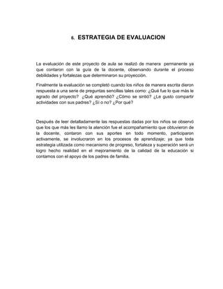 6.   ESTRATEGIA DE EVALUACION



La evaluación de este proyecto de aula se realizó de manera permanente ya
que contaron con la guía de la docente, observando durante el proceso
debilidades y fortalezas que determinaron su proyección.

Finalmente la evaluación se completó cuando los niños de manera escrita dieron
respuesta a una serie de preguntas sencillas tales como: ¿Qué fue lo que más le
agrado del proyecto? ¿Qué aprendió? ¿Cómo se sintió? ¿Le gusto compartir
actividades con sus padres? ¿Sí o no? ¿Por qué?



Después de leer detalladamente las respuestas dadas por los niños se observó
que los que más les llamo la atención fue el acompañamiento que obtuvieron de
la docente, contaron con sus aportes en todo momento, participaron
activamente, se involucraron en los procesos de aprendizaje; ya que toda
estrategia utilizada como mecanismo de progreso, fortaleza y superación será un
logro hecho realidad en el mejoramiento de la calidad de la educación si
contamos con el apoyo de los padres de familia.
 