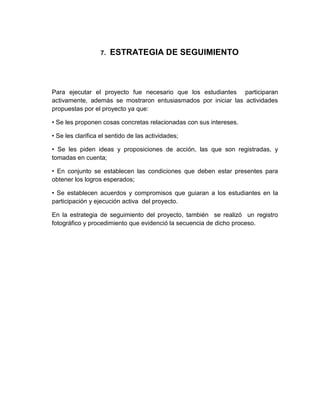 7.   ESTRATEGIA DE SEGUIMIENTO



Para ejecutar el proyecto fue necesario que los estudiantes participaran
activamente, además se mostraron entusiasmados por iniciar las actividades
propuestas por el proyecto ya que:

• Se les proponen cosas concretas relacionadas con sus intereses.

• Se les clarifica el sentido de las actividades;

• Se les piden ideas y proposiciones de acción, las que son registradas, y
tomadas en cuenta;

• En conjunto se establecen las condiciones que deben estar presentes para
obtener los logros esperados;

• Se establecen acuerdos y compromisos que guiaran a los estudiantes en la
participación y ejecución activa del proyecto.

En la estrategia de seguimiento del proyecto, también se realizó un registro
fotográfico y procedimiento que evidenció la secuencia de dicho proceso.
 
