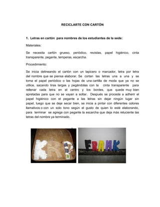 RECICLARTE CON CARTÓN



1. Letras en cartón para nombres de los estudiantes de la sede:

Materiales:

Se necesita cartón grueso, periódico,        revistas,   papel   higiénico,   cinta
transparente, pegante, temperas, escarcha.

Procedimiento:

Se inicia delineando el cartón con un lapicero o marcador, letra por letra
del nombre que se piensa elaborar. Se cortan las letras una a una y se
toma el papel periódico o las hojas de una cartilla de moda que ya no se
utilice, sacando tiras largas y pegándolas con la cinta transparente para
rellenar cada letra en el centro y los bordes, que quede muy bien
apretadas para que no se vayan a soltar. Después se procede a adherir el
papel higiénico con el pegante a las letras sin dejar ningún lugar sin
papel, luego que se deje secar bien, se inicia a pintar con diferentes colores
llamativos o con un solo tono según el gusto de quien lo esté elaborando,
para terminar se agrega con pegante la escarcha que deja más reluciente las
letras del nombre ya terminado.
 