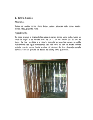2. Cortina de cartón

Materiales:

Cajas de cartón donde viene leche, nailon, pinturas palo como sostén,
tijeras, lápiz, pegante, regla.

Procedimiento:

Se inicia lavando o limpiando las cajas de cartón donde viene leche, luego se
mide las cajas y se recorta tiras de un 1 cm de ancho por 20 cm de
largo, la tira se dobla a la mitad y después se unen las puntas, se dobla
nuevamente y se sigue entrelazando una con otra tira con el mismo doblez
anterior mente hecho, hasta terminar el número de tiras deseadas para la
cortina y con las pintura se decora del color y forma que desee.
 