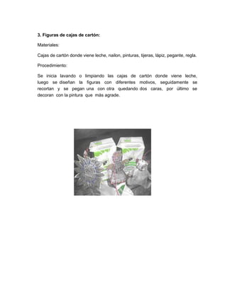 3. Figuras de cajas de cartón:

Materiales:

Cajas de cartón donde viene leche, nailon, pinturas, tijeras, lápiz, pegante, regla.

Procedimiento:

Se inicia lavando o limpiando las cajas de cartón donde viene leche,
luego se diseñan la figuras con diferentes motivos, seguidamente se
recortan y se pegan una con otra quedando dos caras, por último se
decoran con la pintura que más agrade.
 