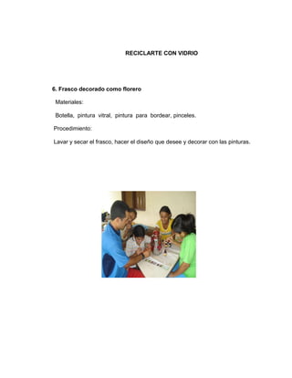 RECICLARTE CON VIDRIO




6. Frasco decorado como florero

 Materiales:

 Botella, pintura vitral, pintura para bordear, pinceles.

Procedimiento:

Lavar y secar el frasco, hacer el diseño que desee y decorar con las pinturas.
 