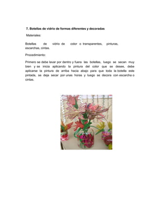 7. Botellas de vidrio de formas diferentes y decoradas

Materiales:

Botellas     de    vidrio de   color o transparentes,    pinturas,
escarchas, cintas.

Procedimiento:

Primero se debe lavar por dentro y fuera las botellas, luego se secan muy
bien y se inicia aplicando la pintura del color que se desee, debe
aplicarse la pintura de arriba hacia abajo para que toda la botella este
pintada, se deja secar por unas horas y luego se decora con escarcha o
cintas.
 