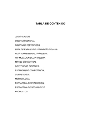 TABLA DE CONTENIDO



JUSTIFICACION

OBJETIVO GENERAL

OBJETIVOS ESPECIFICOS

AREA DE ENFASIS DEL PROYECTO DE AULA

PLANTEAMIENTO DEL PROBLEMA

FORMULACION DEL PROBLEMA

MARCO CONCEPTUAL

CONTENIDOS DIGITALES

ESTANDAR DE COMPETENCIA

COMPETENCIA

METODOLOGIA

ESTRATEGIA DE EVALUACION

ESTRATEGIA DE SEGUIMIENTO

PRODUCTOS
 
