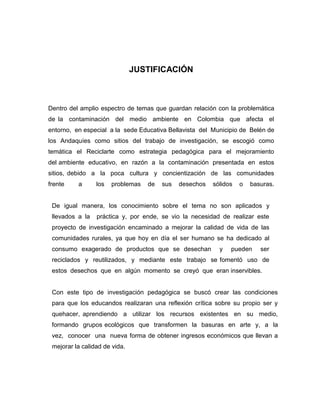 JUSTIFICACIÓN



Dentro del amplio espectro de temas que guardan relación con la problemática
de la contaminación del medio ambiente en Colombia que afecta el
entorno, en especial a la sede Educativa Bellavista del Municipio de Belén de
los Andaquíes como sitios del trabajo de investigación, se escogió como
temática el Reciclarte como estrategia pedagógica para el mejoramiento
del ambiente educativo, en razón a la contaminación presentada en estos
sitios, debido a la poca cultura y concientización de las comunidades
frente    a      los   problemas   de   sus   desechos   sólidos   o   basuras.


 De igual manera, los conocimiento sobre el tema no son aplicados y
 llevados a la   práctica y, por ende, se vio la necesidad de realizar este
 proyecto de investigación encaminado a mejorar la calidad de vida de las
 comunidades rurales, ya que hoy en día el ser humano se ha dedicado al
 consumo exagerado de productos que se desechan            y   pueden     ser
 reciclados y reutilizados, y mediante este trabajo se fomentó uso de
 estos desechos que en algún momento se creyó que eran inservibles.


 Con este tipo de investigación pedagógica se buscó crear las condiciones
 para que los educandos realizaran una reflexión crítica sobre su propio ser y
 quehacer, aprendiendo a utilizar los recursos existentes en su medio,
 formando grupos ecológicos que transformen la basuras en arte y, a la
 vez, conocer una nueva forma de obtener ingresos económicos que llevan a
 mejorar la calidad de vida.
 