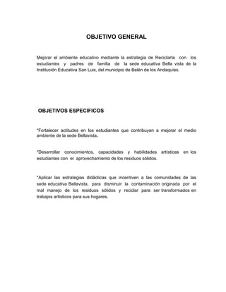 OBJETIVO GENERAL


Mejorar el ambiente educativo mediante la estrategia de Reciclarte con los
estudiantes y padres de familia de la sede educativa Bella vista de la
Institución Educativa San Luis, del municipio de Belén de los Andaquíes.




OBJETIVOS ESPECIFICOS


*Fortalecer actitudes en los estudiantes que contribuyan a mejorar el medio
ambiente de la sede Bellavista.


*Desarrollar conocimientos, capacidades y habilidades artísticas en los
estudiantes con el aprovechamiento de los residuos sólidos.



*Aplicar las estrategias didácticas que incentiven a las comunidades de las
sede educativa Bellavista, para disminuir la contaminación originada por el
mal manejo de los residuos sólidos y reciclar para ser transformados en
trabajos artísticos para sus hogares.
 