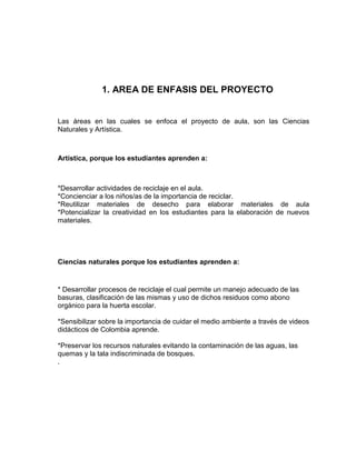 1. AREA DE ENFASIS DEL PROYECTO


Las áreas en las cuales se enfoca el proyecto de aula, son las Ciencias
Naturales y Artística.



Artística, porque los estudiantes aprenden a:



*Desarrollar actividades de reciclaje en el aula.
*Concienciar a los niños/as de la importancia de reciclar.
*Reutilizar materiales de desecho para elaborar materiales de aula
*Potencializar la creatividad en los estudiantes para la elaboración de nuevos
materiales.




Ciencias naturales porque los estudiantes aprenden a:


* Desarrollar procesos de reciclaje el cual permite un manejo adecuado de las
basuras, clasificación de las mismas y uso de dichos residuos como abono
orgánico para la huerta escolar.

*Sensibilizar sobre la importancia de cuidar el medio ambiente a través de videos
didácticos de Colombia aprende.

*Preservar los recursos naturales evitando la contaminación de las aguas, las
quemas y la tala indiscriminada de bosques.
.
 