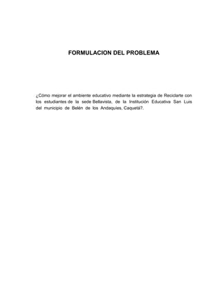 FORMULACION DEL PROBLEMA




¿Cómo mejorar el ambiente educativo mediante la estrategia de Reciclarte con
los estudiantes de la sede Bellavista, de la Institución Educativa San Luis
del municipio de Belén de los Andaquíes, Caquetá?.
 