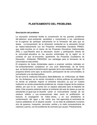 PLANTEAMIENTO DEL PROBLEMA


Descripción del problema

La educación ambiental facilita la comprensión de los grandes problemas
del deterioro socio ambiental, sensibiliza y compromete a los colombianos
en la urgencia de participar activamente en la formación del país que se
desea. La incorporación de la dimensión ambiental en la educación formal
se realiza básicamente con los Proyectos Ambientales Escolares PRAES,
que están inscritos en el marco de los Proyectos Educativos Institucionales
(PEI) y cuya filosofía será la educación, acción y participación directa de
la comunidad educativa en los asuntos ambientales de la región en el
contexto en que se encuentre. Igualmente, los Proyectos Ciudadanos de
Educación Ambiental, PROCEDA, son estrategia para la formación de la
comunidad en este ámbito.
El programa de Aulas Ambientales aspira a propiciar cambios radicales en
los comportamientos ciudadanos en una zona determinada, de tal forma
que se tienda hacia la transformación ejemplar de la vida cotidiana del lugar. El
programa tendrá como ejes: la educación, participación de las comunidades, la
concertación y la voluntad política.
Es así como la Institución Educativa, Sede Bellavista en el Municipio de Belén
de los Andaquíes, se ha venido vinculando a dichas políticas de participación
en donde se pretende mejorar el ambiente educativo ya que en nuestra
institución se venido presentando problemas de manejo irregular de los residuos
sólidos, por que no se cuenta con un espacio adecuado para el depósito de
éstos. Este proyecto pretende mejorar el ambiente del aula de clases ya que los
estudiantes al igual que la docente sufren el inconveniente manejo de los
residuos sólidos y sus consecuencias tales como la proliferación de
basuras, la propagación de malos olores, y en sus alrededores la
contaminación del agua y del viento que han agenciado el nacimiento de
nuevos pobladores en el espacio escolar: no se trata de pobladores humanos
sino de gusanos, mosquitos, zancudos, arañas y la visita consuetudinaria de
roedores y perros, con los problemas de zoonosis que causan. Prácticamente,
 