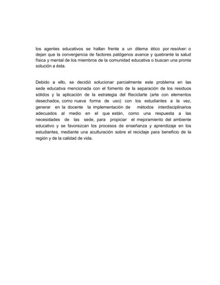 los agentes educativos se hallan frente a un dilema ético por resolver: o
dejan que la convergencia de factores patógenos avance y quebrante la salud
física y mental de los miembros de la comunidad educativa o buscan una pronta
solución a ésta.


Debido a ello, se decidió solucionar parcialmente este problema en las
sede educativa mencionada con el fomento de la separación de los residuos
sólidos y la aplicación de la estrategia del Reciclarte (arte con elementos
desechados, como nueva forma de uso) con los estudiantes a la vez,
generar en la docente la implementación de        métodos interdisciplinarios
adecuados al medio en el que están, como una respuesta a las
necesidades de las sede, para propiciar el mejoramiento del ambiente
educativo y se favorezcan los procesos de enseñanza y aprendizaje en los
estudiantes, mediante una aculturación sobre el reciclaje para beneficio de la
región y de la calidad de vida.
 