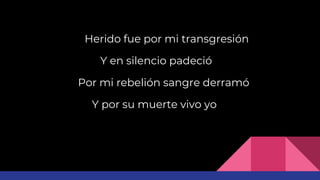 Herido fue por mi transgresión
Y en silencio padeció
Por mi rebelión sangre derramó
Y por su muerte vivo yo
 