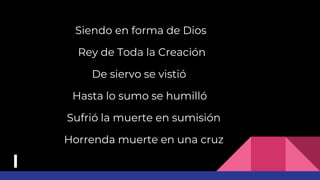Siendo en forma de Dios
Rey de Toda la Creación
De siervo se vistió
Hasta lo sumo se humilló
Sufrió la muerte en sumisión
Horrenda muerte en una cruz
 