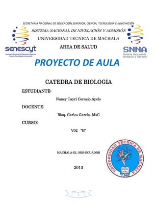 1
SECRETARIA NACIONAL DE EDUCACIÓN SUPERIOR, CIENCIA, TECNOLOGIA E INNOVACIÓN
SISTEMA NACIONAL DE NIVELACIÓN Y ADMISIÓN
UNIVERSIDAD TECNICA DE MACHALA
AREA DE SALUD
CATEDRA DE BIOLOGIA
ESTUDIANTE:
Nancy Tayrí Cornejo Apolo
DOCENTE:
Bioq. Carlos García. MsC
CURSO:
V02 “B”
MACHALA-EL ORO-ECUADOR
2013
PROYECTO DE AULA
 