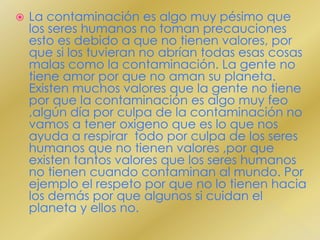 La contaminación es algo muy pésimo que los seres humanos no toman precauciones esto es debido a que no tienen valores, por que si los tuvieran no abrían todas esas cosas malas como la contaminación. La gente no tiene amor por que no aman su planeta. Existen muchos valores que la gente no tiene por que la contaminación es algo muy feo ,algún día por culpa de la contaminación no vamos a tener oxigeno que es lo que nos ayuda a respirar  todo por culpa de los seres humanos que no tienen valores ,por que existen tantos valores que los seres humanos no tienen cuando contaminan al mundo. Por ejemplo el respeto por que no lo tienen hacia los demás por que algunos si cuidan el planeta y ellos no. 