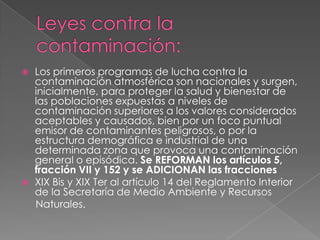 Leyes contra la contaminación:Los primeros programas de lucha contra la contaminación atmosférica son nacionales y surgen, inicialmente, para proteger la salud y bienestar de las poblaciones expuestas a niveles de contaminación superiores a los valores considerados aceptables y causados, bien por un foco puntual emisor de contaminantes peligrosos, o por la estructura demográfica e industrial de una determinada zona que provoca una contaminación general o episódica. Se REFORMAN los artículos 5, fracción VII y 152 y se ADICIONAN las fraccionesXIX Bis y XIX Ter al artículo 14 del Reglamento Interior de la Secretaría de Medio Ambiente y Recursos     Naturales.