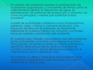 El cuidado del ambiente requiere la participación de ciudadanos organizados y conscientes de temas como el calentamiento global, la disposición de agua, la deforestación, los patrones de producción y consumo, así como los principios y valores que sustentan a esta sociedad.A partir de actividades cotidianas como transportarnos, asearnos, viajar, cocinar o comprar productos, y los impactos de éstas en el ambiente, es importante reflexionar en nuestros hábitos de consumo y actitudes hacia el cuidado y protección del ambiente. En nuestra casa, trabajo, comunidad o escuela podemos iniciar actividades concretas para mejorar el entorno. Para lograrlo necesitamos observar nuestro alrededor e identificar alternativas menos dañinas al ambiente, cambiar conductas y tomas decisiones basadas en el mejoramiento de la calidad de vida. Te invitamos a utilizar y enriquecer este material con tu creatividad y experiencia para fomentar una cultura ambiental en todo el país. 