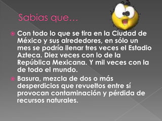 Sabias que…Con todo lo que se tira en la Ciudad de México y sus alrededores, en sólo un mes se podría llenar tres veces el Estadio Azteca. Diez veces con lo de la República Mexicana. Y mil veces con la de todo el mundo. Basura, mezcla de dos o más desperdicios que revueltos entre sí provocan contaminación y pérdida de recursos naturales. 
