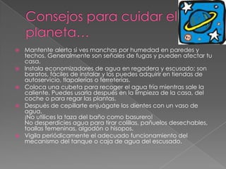 Consejos para cuidar el planeta…Mantente alerta si ves manchas por humedad en paredes y techos. Generalmente son señales de fugas y pueden afectar tu casa. Instala economizadores de agua en regadera y escusado; son baratos, fáciles de instalar y los puedes adquirir en tiendas de autoservicio, tlapalerías o ferreterías.Coloca una cubeta para recoger el agua fría mientras sale la caliente. Puedes usarla después en la limpieza de la casa, del coche o para regar las plantas.Después de cepillarte enjuágate los dientes con un vaso de agua. ¡No utilices la taza del baño como basurero! No desperdicies agua para tirar colillas, pañuelos desechables, toallas femeninas, algodón o hisopos.Vigila periódicamente el adecuado funcionamiento del mecanismo del tanque o caja de agua del escusado.