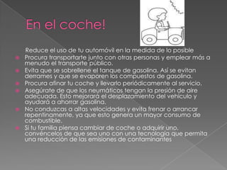 En el coche! Reduce el uso de tu automóvil en la medida de lo posibleProcura transportarte junto con otras personas y emplear más a menudo el transporte público. Evita que se sobrellene el tanque de gasolina. Así se evitan derrames y que se evaporen los compuestos de gasolina. Procura afinar tu coche y llevarlo periódicamente al servicio. Asegúrate de que los neumáticos tengan la presión de aire adecuada. Esto mejorará el desplazamiento del vehículo y ayudará a ahorrar gasolina.No conduzcas a altas velocidades y evita frenar o arrancar repentinamente, ya que esto genera un mayor consumo de combustible. Si tu familia piensa cambiar de coche o adquirir uno, convéncelos de que sea uno con una tecnología que permita una reducción de las emisiones de contaminantes