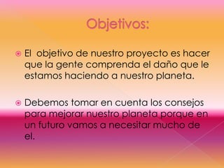 Objetivos:     El  objetivo de nuestro proyecto es hacer que la gente comprenda el daño que le estamos haciendo a nuestro planeta.Debemos tomar en cuenta los consejos para mejorar nuestro planeta porque en un futuro vamos a necesitar mucho de el.
