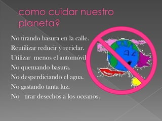 como cuidar nuestro planeta?No tirando basura en la calle.Reutilizar reducir y reciclar.Utilizar  menos el automóvil.No quemando basura.No desperdiciando el agua.No gastando tanta luz.No   tirar desechos a los oceanos.