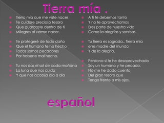Tierra mía .Tierra mía que me viste nacerTe cuidare precioso tesoroQue guardaste dentro de tiMilagros al verme nacer.Te protegeré de todo dañoQue el humano te ha hecho Todos somos pecadoresPor haberte mal hecho.Tu nos das el sol de cada mañanaLa luna que nos cuidaY que nos acobija día a díaA ti te debemos tantoY no te aprovechamosEres parte de nuestra vidaComo la alegrías y sonrisas.Tu tierra es sagrada.. Tierra míaeres madre del mundoY de la alegría.Perdona si te he desaprovechadoSoy un humano y he pecado.No me he dado cuenta Del gran tesoro queTengo frente a mis ojos.español