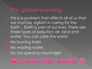 The global warmingthis is a problem that affects all of us that we must be vigilant in caring for the Earth .. Earth is part of our lives. There are three types of pollution: air, land and water. You can care the world:No burning trash.No wasting water.Do not spend so much lightWe love the world 
