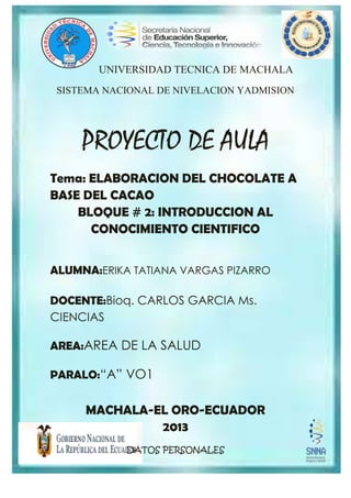 UNIVERSIDAD TECNICA DE MACHALA
SISTEMA NACIONAL DE NIVELACION YADMISION
PROYECTO DE AULA
Tema: ELABORACION DEL CHOCOLATE A
BASE DEL CACAO
BLOQUE # 2: INTRODUCCION AL
CONOCIMIENTO CIENTIFICO
ALUMNA:ERIKA TATIANA VARGAS PIZARRO
DOCENTE:Bioq. CARLOS GARCIA Ms.
CIENCIAS
AREA:AREA DE LA SALUD
PARALO:“A” VO1
MACHALA-EL ORO-ECUADOR
2013
DATOS PERSONALES
 