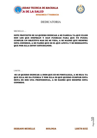 UNIVERSIDAD TECNICA DE MACHALA
AREA DE LA SALUD
BIOQUIMICA Y FARMACIA
SERRANO MICHELLE BIOLOGIA LISETH RUIZ
Página10
DEDICATORIA
MICHELLE….
ESTE PROYECTO SE LO QUIERO DEDICAR A MI FAMILIA YA QUE ELLOS
SON LOS QUE INSPIRAN Y DAN FUERZAS PARA QUE YO PUEDA
CUMPLIR UN OBJETIVO MAS DE MI VIDA, A MI MADRE QUE SIEMPRE
ESTA CONMIGO, A MI PADRE QUE ES EL QUE APOYA Y MI HERMANITA
QUE POR ELLA ESTOY ESTUDIANDO.
LISETH…..
SE LO QUIERO DEDICAR A DIOS QUE ES MI FORTALEZA, A MI HIJA YA
QUE ELLA ME DA FUERZA Y POR ELLA ES QUE QUIERO CUMPLIR ESTA
META DE SER UNA PROFESIONAL, A MI MADRE QUE SIEMPRE ESTA
CONMIGO.
 