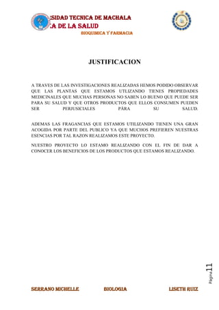 UNIVERSIDAD TECNICA DE MACHALA
AREA DE LA SALUD
BIOQUIMICA Y FARMACIA
SERRANO MICHELLE BIOLOGIA LISETH RUIZ
Página11
JUSTIFICACION
A TRAVES DE LAS INVESTIGACIONES REALIZADAS HEMOS PODIDO OBSERVAR
QUE LAS PLANTAS QUE ESTAMOS UTLIZANDO TIENES PROPIEDADES
MEDICINALES QUE MUCHAS PERSONAS NO SABEN LO BUENO QUE PUEDE SER
PARA SU SALUD Y QUE OTROS PRODUCTOS QUE ELLOS CONSUMEN PUEDEN
SER PERJUSICIALES PÁRA SU SALUD.
ADEMAS LAS FRAGANCIAS QUE ESTAMOS UTILIZANDO TIENEN UNA GRAN
ACOGIDA POR PARTE DEL PUBLICO YA QUE MUCHOS PREFIEREN NUESTRAS
ESENCIAS POR TAL RAZON REALIZAMOS ESTE PROYECTO.
NUESTRO PROYECTO LO ESTAMO REALIZANDO CON EL FIN DE DAR A
CONOCER LOS BENEFICIOS DE LOS PRODUCTOS QUE ESTAMOS REALIZANDO.
 