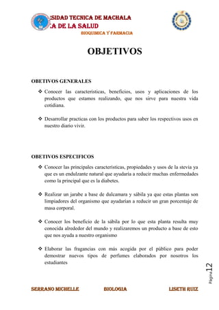 UNIVERSIDAD TECNICA DE MACHALA
AREA DE LA SALUD
BIOQUIMICA Y FARMACIA
SERRANO MICHELLE BIOLOGIA LISETH RUIZ
Página12
OBJETIVOS
OBETIVOS GENERALES
 Conocer las características, beneficios, usos y aplicaciones de los
productos que estamos realizando, que nos sirve para nuestra vida
cotidiana.
 Desarrollar practicas con los productos para saber los respectivos usos en
nuestro diario vivir.
OBETIVOS ESPECIFICOS
 Conocer las principales características, propiedades y usos de la stevia ya
que es un endulzante natural que ayudaría a reducir muchas enfermedades
como la principal que es la diabetes.
 Realizar un jarabe a base de dulcamara y sábila ya que estas plantas son
limpiadores del organismo que ayudarían a reducir un gran porcentaje de
masa corporal.
 Conocer los beneficio de la sábila por lo que esta planta resulta muy
conocida alrededor del mundo y realizaremos un producto a base de esto
que nos ayuda a nuestro organismo
 Elaborar las fragancias con más acogida por el público para poder
demostrar nuevos tipos de perfumes elaborados por nosotros los
estudiantes
 
