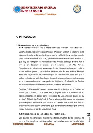 UNIVERSIDAD TECNICA DE MACHALA
AREA DE LA SALUD
BIOQUIMICA Y FARMACIA
SERRANO MICHELLE BIOLOGIA LISETH RUIZ
Página14
1.- INTRODUCCION
1.1 Antecedentes de la problemática
1.1.1 Contextualización de la problemática en relación con su historia.
Durante siglos, los nativos guaraníes de Paraguay usaron el ka'ahe'ẽ como
edulcorante natural. La stevia debe su nombre al botánico y médico español
Pedro Jaime Esteve (1500–1556) que la encontró en el nordeste del territorio
que hoy es Paraguay. El naturalista suizo Moisés Santiago Bertoni fue el
primero en describir la especie científicamente en el Alto Paraná.
Posteriormente, el químico paraguayo Ovidio Rebaudi publicó en 1900 el
primer análisis químico que se había hecho de ella. En ese análisis, Rebaudi
descubrió un glucósido edulcorante capaz de endulzar 200 veces más que el
azúcar refinado, pero sin los efectos tan contraproducentes que éste produce
en el organismo humano. La especie fue bautizada oficialmente por Bertoni
en su honor como Eupatoriumrebaudiana, o Stevia rebaudiana.
Cristóbal Colón describió en una ocasión que él había visto en el Caribe una
planta que confundió con el aloe. Otros viajeros europeos, observarían su
notoria presencia en zonas semi- desérticas de Las Américas (razón de su
nombre). El botánico Rudolf Jakob Camerarius escribió en una de sus obras
que en el jardín botánico de Pisa florecía en 1583 un aloe americano; éste no
era otra cosa que agave americana que efectivamente floreció por primera
vez en Europa en el Jardín botánico de Pisa.
1.1.2 Importancia social sobre la problemática.
Son plantas medicinales de mucha importancia, muchas de las personas no
conocen los beneficios que tiene sobre todo para las personas con diabetes,
 