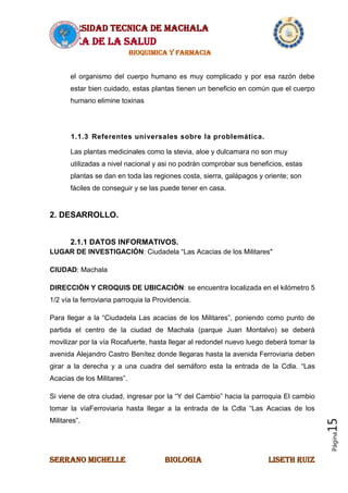 UNIVERSIDAD TECNICA DE MACHALA
AREA DE LA SALUD
BIOQUIMICA Y FARMACIA
SERRANO MICHELLE BIOLOGIA LISETH RUIZ
Página15
el organismo del cuerpo humano es muy complicado y por esa razón debe
estar bien cuidado, estas plantas tienen un beneficio en común que el cuerpo
humano elimine toxinas
1.1.3 Referentes universales sobre la problemática.
Las plantas medicinales como la stevia, aloe y dulcamara no son muy
utilizadas a nivel nacional y asi no podrán comprobar sus beneficios, estas
plantas se dan en toda las regiones costa, sierra, galápagos y oriente; son
fáciles de conseguir y se las puede tener en casa.
2. DESARROLLO.
2.1.1 DATOS INFORMATIVOS.
LUGAR DE INVESTIGACIÓN: Ciudadela “Las Acacias de los Militares"
CIUDAD: Machala
DIRECCIÓN Y CROQUIS DE UBICACIÓN: se encuentra localizada en el kilómetro 5
1/2 vía la ferroviaria parroquia la Providencia.
Para llegar a la “Ciudadela Las acacias de los Militares”, poniendo como punto de
partida el centro de la ciudad de Machala (parque Juan Montalvo) se deberá
movilizar por la vía Rocafuerte, hasta llegar al redondel nuevo luego deberá tomar la
avenida Alejandro Castro Benítez donde llegaras hasta la avenida Ferroviaria deben
girar a la derecha y a una cuadra del semáforo esta la entrada de la Cdla. “Las
Acacias de los Militares”.
Si viene de otra ciudad, ingresar por la “Y del Cambio” hacia la parroquia El cambio
tomar la víaFerroviaria hasta llegar a la entrada de la Cdla “Las Acacias de los
Militares”.
 