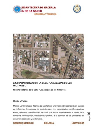UNIVERSIDAD TECNICA DE MACHALA
AREA DE LA SALUD
BIOQUIMICA Y FARMACIA
SERRANO MICHELLE BIOLOGIA LISETH RUIZ
Página16
2.1.2 CARACTERIZACIÓN LA CLDA. “LAS ACACIAS DE LOS
MILITARES”.
Reseña histórica de la Cdla. “Las Acacias de los Militares”.
Misión y Visión.
Misión: La Universidad Técnica de Machala es una Institución reconocida en su área
de influencias formadoras de profesionales, con capacidades científico-técnicas,
éticas, solidarias, con identidad nacional, que aporta, creativamente, a través de la
docencia, investigación, vinculación y gestión, a la solución de los problemas del
desarrollo sostenible y sustentable.
 