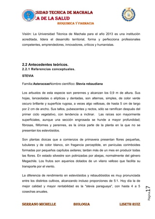 UNIVERSIDAD TECNICA DE MACHALA
AREA DE LA SALUD
BIOQUIMICA Y FARMACIA
SERRANO MICHELLE BIOLOGIA LISETH RUIZ
Página17
Visión: La Universidad Técnica de Machala para el año 2013 es una institución
acreditada, lidera el desarrollo territorial, forma y perfecciona profesionales
competentes, emprendedores, innovadores, críticos y humanistas.
2.2 Antecedentes teóricos.
2.2.1 Referencias conceptuales.
STEVIA
Familia:AsteraceaeNombre científico: Stevia rebaudiana
Los arbustos de esta especie son perennes y alcanzan los 0,9 m de altura. Sus
hojas, lanceoladas o elípticas y dentadas, son alternas, simples, de color verde
oscuro brillante y superficie rugosa, a veces algo vellosas, de hasta 5 cm de largo
por 2 cm de ancho. Sus tallos, pubescentes y rectos, sólo se ramifican después del
primer ciclo vegetativo, con tendencia a inclinar. Las raíces son mayormente
superficiales, aunque una sección engrosada se hunde a mayor profundidad;
fibrosas, filiformes y perennes, es la única parte de la planta en la que no se
presentan los esteviósidos.
Son plantas dioicas que a comienzos de primavera presentan flores pequeñas,
tubulares y de color blanco, sin fragancia perceptible, en panículas corimboides
formadas por pequeños capítulos axilares; tardan más de un mes en producir todas
las flores. En estado silvestre son polinizadas por abejas, normalmente del género
Megachile. Los frutos son aquenios dotados de un vilano velloso que facilita su
transporte por el viento.
La diferencia de rendimiento en esteviósidos y rebaudiósidos es muy pronunciada
entre los distintos cultivos, alcanzando incluso proporciones de 5:1. Hoy día la de
mejor calidad y mayor rentabilidad es la "stevia paraguaya", con hasta 4 a 5
cosechas anuales.
 