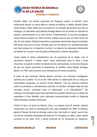 UNIVERSIDAD TECNICA DE MACHALA
AREA DE LA SALUD
BIOQUIMICA Y FARMACIA
SERRANO MICHELLE BIOLOGIA LISETH RUIZ
Página18
Durante siglos, los nativos guaraníes de Paraguay usaron el ka'ahe'ẽ como
edulcorante natural. La stevia debe su nombre al botánico y médico español Pedro
Jaime Esteve (1500–1556) que la encontró en el nordeste del territorio que hoy es
Paraguay. El naturalista suizo Moisés Santiago Bertoni fue el primero en describir la
especie científicamente en el Alto Paraná. Posteriormente, el químico paraguayo
Ovidio Rebaudi publicó en 1900 el primer análisis químico que se había hecho de
ella. En ese análisis, Rebaudi descubrió un glucósido edulcorante capaz de endulzar
200 veces más que el azúcar refinado, pero sin los efectos tan contraproducentes
que éste produce en el organismo humano. La especie fue bautizada oficialmente
por Bertoni en su honor como Eupatoriumrebaudiana, o Stevia rebaudiana.
Usada desde la época precolombina por los guaraníes de la región, que la
denominan ka'ahe'ẽ o "hierba dulce", como edulcorante para el mate y otras
infusiones, la especie no llamó la atención de los colonizadores; no fue sino después
de que los nativos guaraníes la presentaran al científico suizo Moisés Santiago
Bertoni, en 1887, que comenzó a ser estimada por la ciencia occidental.
A partir de ese momento, Moisés Bertoni comenzó una profunda investigación
científica de la planta. Ya en el año 1900 solicita la colaboración de su amigo de
nacionalidad paraguaya, el químico Ovidio Rebaudi. Tras los primeros estudios
sobre sus principios y características químicas, el científico consiguió aislar los dos
principios activos, conocidos como el "esteviósido" y el "rebaudiósido".2
Sin
embargo, las dificultades para hacer germinar las semillas hicieron que un intento de
exportarlas a Gran Bretaña, para cultivarlas comercialmente durante la Segunda
Guerra Mundial, resultara infructuoso.
Fueron la hija y el yerno de Bertoni, Vera y su esposo Juan B. Aranda, quienes
comenzaron con éxito la domesticación del cultivo alrededor de 1964; el botánico
japonés Tetsuya Sumida la introdujo cuatro años más tarde en Japón, que es hoy
uno de los mercados principales del producto. En Paraguay el cultivo a gran escala
comenzó en los años 1970, y desde entonces se ha introducido en Argentina,
 