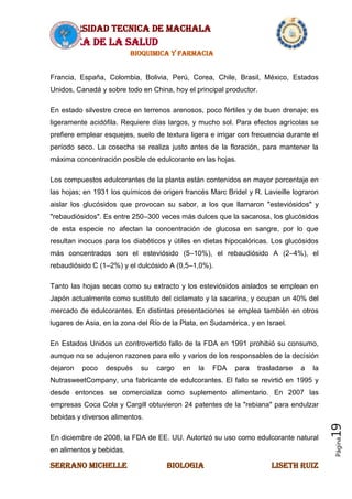 UNIVERSIDAD TECNICA DE MACHALA
AREA DE LA SALUD
BIOQUIMICA Y FARMACIA
SERRANO MICHELLE BIOLOGIA LISETH RUIZ
Página19
Francia, España, Colombia, Bolivia, Perú, Corea, Chile, Brasil, México, Estados
Unidos, Canadá y sobre todo en China, hoy el principal productor.
En estado silvestre crece en terrenos arenosos, poco fértiles y de buen drenaje; es
ligeramente acidófila. Requiere días largos, y mucho sol. Para efectos agrícolas se
prefiere emplear esquejes, suelo de textura ligera e irrigar con frecuencia durante el
período seco. La cosecha se realiza justo antes de la floración, para mantener la
máxima concentración posible de edulcorante en las hojas.
Los compuestos edulcorantes de la planta están contenidos en mayor porcentaje en
las hojas; en 1931 los químicos de origen francés Marc Bridel y R. Lavieille lograron
aislar los glucósidos que provocan su sabor, a los que llamaron "esteviósidos" y
"rebaudiósidos". Es entre 250–300 veces más dulces que la sacarosa, los glucósidos
de esta especie no afectan la concentración de glucosa en sangre, por lo que
resultan inocuos para los diabéticos y útiles en dietas hipocalóricas. Los glucósidos
más concentrados son el esteviósido (5–10%), el rebaudiósido A (2–4%), el
rebaudiósido C (1–2%) y el dulcósido A (0,5–1,0%).
Tanto las hojas secas como su extracto y los esteviósidos aislados se emplean en
Japón actualmente como sustituto del ciclamato y la sacarina, y ocupan un 40% del
mercado de edulcorantes. En distintas presentaciones se emplea también en otros
lugares de Asia, en la zona del Río de la Plata, en Sudamérica, y en Israel.
En Estados Unidos un controvertido fallo de la FDA en 1991 prohibió su consumo,
aunque no se adujeron razones para ello y varios de los responsables de la decisión
dejaron poco después su cargo en la FDA para trasladarse a la
NutrasweetCompany, una fabricante de edulcorantes. El fallo se revirtió en 1995 y
desde entonces se comercializa como suplemento alimentario. En 2007 las
empresas Coca Cola y Cargill obtuvieron 24 patentes de la "rebiana" para endulzar
bebidas y diversos alimentos.
En diciembre de 2008, la FDA de EE. UU. Autorizó su uso como edulcorante natural
en alimentos y bebidas.
 