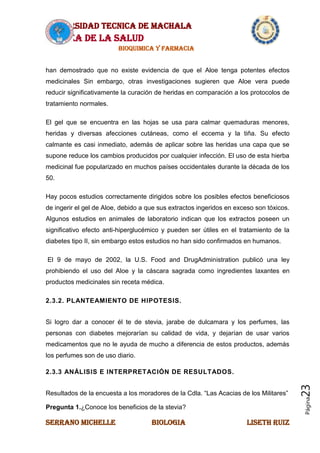 UNIVERSIDAD TECNICA DE MACHALA
AREA DE LA SALUD
BIOQUIMICA Y FARMACIA
SERRANO MICHELLE BIOLOGIA LISETH RUIZ
Página23
han demostrado que no existe evidencia de que el Aloe tenga potentes efectos
medicinales Sin embargo, otras investigaciones sugieren que Aloe vera puede
reducir significativamente la curación de heridas en comparación a los protocolos de
tratamiento normales.
El gel que se encuentra en las hojas se usa para calmar quemaduras menores,
heridas y diversas afecciones cutáneas, como el eccema y la tiña. Su efecto
calmante es casi inmediato, además de aplicar sobre las heridas una capa que se
supone reduce los cambios producidos por cualquier infección. El uso de esta hierba
medicinal fue popularizado en muchos países occidentales durante la década de los
50.
Hay pocos estudios correctamente dirigidos sobre los posibles efectos beneficiosos
de ingerir el gel de Aloe, debido a que sus extractos ingeridos en exceso son tóxicos.
Algunos estudios en animales de laboratorio indican que los extractos poseen un
significativo efecto anti-hiperglucémico y pueden ser útiles en el tratamiento de la
diabetes tipo II, sin embargo estos estudios no han sido confirmados en humanos.
El 9 de mayo de 2002, la U.S. Food and DrugAdministration publicó una ley
prohibiendo el uso del Aloe y la cáscara sagrada como ingredientes laxantes en
productos medicinales sin receta médica.
2.3.2. PLANTEAMIENTO DE HIPOTESIS.
Si logro dar a conocer él te de stevia, jarabe de dulcamara y los perfumes, las
personas con diabetes mejorarían su calidad de vida, y dejarían de usar varios
medicamentos que no le ayuda de mucho a diferencia de estos productos, además
los perfumes son de uso diario.
2.3.3 ANÁLISIS E INTERPRETACIÓN DE RESULTADOS.
Resultados de la encuesta a los moradores de la Cdla. “Las Acacias de los Militares”
Pregunta 1.¿Conoce los beneficios de la stevia?
 