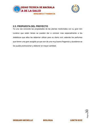 UNIVERSIDAD TECNICA DE MACHALA
AREA DE LA SALUD
BIOQUIMICA Y FARMACIA
SERRANO MICHELLE BIOLOGIA LISETH RUIZ
Página30
2.5. PROPUESTA DEL PROYECTO
Ya una vez conocida las propiedades de las plantas medicinales con su gran don
curativo que están tienes se pueden dar a conocer mas especialmente a los
diabéticos que ellos las deberían utilizar para su diario vivir; además los perfumes
que tienen una gran acogida ya que son de una muy buena fragancia y duraderos se
los puede promocionar y elaborar en mayor cantidad.
 
