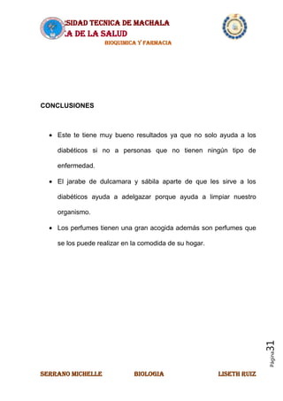 UNIVERSIDAD TECNICA DE MACHALA
AREA DE LA SALUD
BIOQUIMICA Y FARMACIA
SERRANO MICHELLE BIOLOGIA LISETH RUIZ
Página31
CONCLUSIONES
Este te tiene muy bueno resultados ya que no solo ayuda a los
diabéticos si no a personas que no tienen ningún tipo de
enfermedad.
El jarabe de dulcamara y sábila aparte de que les sirve a los
diabéticos ayuda a adelgazar porque ayuda a limpiar nuestro
organismo.
Los perfumes tienen una gran acogida además son perfumes que
se los puede realizar en la comodida de su hogar.
 
