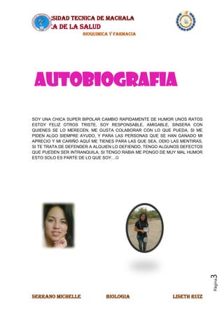 UNIVERSIDAD TECNICA DE MACHALA
AREA DE LA SALUD
BIOQUIMICA Y FARMACIA
SERRANO MICHELLE BIOLOGIA LISETH RUIZ
Página3
SOY UNA CHICA SUPER BIPOLAR CAMBIO RAPIDAMENTE DE HUMOR UNOS RATOS
ESTOY FELIZ OTROS TRISTE, SOY RESPONSABLE, AMIGABLE, SINSERA CON
QUIENES SE LO MERECEN, ME GUSTA COLABORAR CON LO QUE PUEDA, SI ME
PIDEN ALGO SIEMPRE AYUDO, Y PARA LAS PERSONAS QUE SE HAN GANADO MI
APRECIO Y MI CARIÑO AQUÍ ME TIENES PARA LAS QUE SEA, ODIO LAS MENTIRAS,
SI TE TRATA DE DEFENDER A ALGUIEN LO DEFIENDO, TENGO ALGUNOS DEFECTOS
QUE PUEDEN SER INTRANQUILA, SI TENGO RABIA ME PONGO DE MUY MAL HUMOR
ESTO SOLO ES PARTE DE LO QUE SOY…
AUTOBIOGRAFIA
 