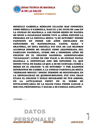 UNIVERSIDAD TECNICA DE MACHALA
AREA DE LA SALUD
BIOQUIMICA Y FARMACIA
SERRANO MICHELLE BIOLOGIA LISETH RUIZ
Página4
MICHELLE GABRIELA SERRANO ULLAURI MAS CONOCIDA
COMO MIKELA O GABRIELA, NACI EL 3 DE JULIO DE 1996 EN
LA CIUDAD DE MACHALA A LOS POCOS MESES DE NACIDA
ME MUDE A GUANAZAN DONDE VIVE 13 AÑOS, ESTUDIE LA
PRIMARIA EN LA ESCUELA MIXTA “9 DE OCTUBRE” DONDE
PARTICIPE EN TODOS LOS AÑOS ESCOLARES EN
CONCURSOS DE MATEMATICAS, CANTO, BAILE Y
ORATORIA, EN ESTA ESCUELA FUI UNA DE LAS MEJORES
ALUMNAS DONDE ME GRADUE COMO ABANDERADA DEL
PABELLON NACIONAL, CURSE MIS 3 PRIMEROS AÑOS DE
COLEGIO EN EL COLEGIO NACIONAL AGROPECUARIO
“GUANAZAN”, LUEDO DE ESO VIAJE A MI CIUDAD NATAL
MACHALA A CONTINUAR CON MIS ESTUDIOS YA QUE
DONDE VIVIA NO HABIA LO QUE A MI ME GUSTABA CURSE 6
MESES EN EL COLEGIO “9 DE OCTUBRE” Y POR RAZONES
DIFERENTES ME CAMBIE A LA UNIDAD PARTICULAR MIXTA
“HERMANO MIGUEL” DONDE TERMINE MI SEGUNDARIA EN
LA ESPECIALIDAD DE QUIMICO-BIOLOGO, FUE UNA GRAN
ETAPA EL COLEGIO Y DUELE SEPARARSE DE TUS AMIGOS,
EN LA ACTUALIDAD ESTOY EN EL CURSO DE
NIVELACION/AREA DE LA SALUD PARA PODER LLEGAR A
SER UNA PROFESIONAL Y SACAR A MI FAMILIA ADELANTE
CONTINUARA……
DATOS
PERSONALES
 