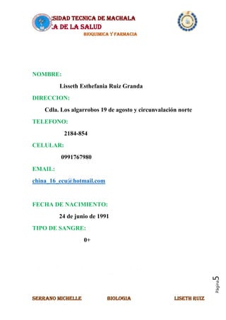 UNIVERSIDAD TECNICA DE MACHALA
AREA DE LA SALUD
BIOQUIMICA Y FARMACIA
SERRANO MICHELLE BIOLOGIA LISETH RUIZ
Página5
NOMBRE:
Lisseth Esthefania Ruiz Granda
DIRECCION:
Cdla. Los algarrobos 19 de agosto y circunvalación norte
TELEFONO:
2184-854
CELULAR:
0991767980
EMAIL:
china_16_ecu@hotmail.com
FECHA DE NACIMIENTO:
24 de junio de 1991
TIPO DE SANGRE:
0+
AUTO BIOGRAFIA
 
