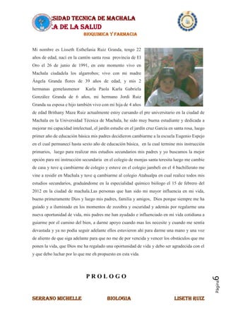 UNIVERSIDAD TECNICA DE MACHALA
AREA DE LA SALUD
BIOQUIMICA Y FARMACIA
SERRANO MICHELLE BIOLOGIA LISETH RUIZ
Página6
Mi nombre es Lisseth Esthefania Ruiz Granda, tengo 22
años de edad, nací en la cantón santa rosa provincia de El
Oro el 26 de junio de 1991, en este momento vivo en
Machala ciudadela los algarrobos; vivo con mi madre
Ángela Granda flores de 39 años de edad, y mis 2
hermanas gemelasmenor Karla Paola Karla Gabriela
González Granda de 6 años, mi hermano Jordi Ruiz
Granda su esposa e hijo también vivo con mi hija de 4 años
de edad Brithany Maza Ruiz actualmente estoy cursando el pre universitario en la ciudad de
Machala en la Universidad Técnica de Machala, he sido muy buena estudiante y dedicada a
mejorar mi capacidad intelectual, el jardín estudie en el jardín cruz García en santa rosa, luego
primer año de educación básica mis padres decidieron cambiarme a la escuela Eugenio Espejo
en el cual permanecí hasta sexto año de educación básica, en la cual termine mis instrucción
primarios, luego para realizar mis estudios secundarios mis padres y yo buscamos la mejor
opción para mi instrucción secundaria en el colegio de monjas santa teresita luego me cambie
de casa y tuve q cambiarme de colegio y estuve en el colegio jambeli en el 4 bachillerato me
vine a residir en Machala y tuve q cambiarme al colegio Atahualpa en cual realice todos mis
estudios secundarios, graduándome en la especialidad químico biólogo el 15 de febrero del
2012 en la ciudad de machala.Las personas que han sido mi mayor influencia en mi vida,
bueno primeramente Dios y luego mis padres, familia y amigos, Dios porque siempre me ha
guiado y a iluminado en los momentos de zozobra y oscuridad y además por regalarme una
nueva oportunidad de vida, mis padres me han ayudado e influenciado en mi vida cotidiana a
guiarme por el camino del bien, a darme apoyo cuando mas los necesite y cuando me sentía
devastada y ya no podía seguir adelante ellos estuvieron ahí para darme una mano y una voz
de aliento de que siga adelante para que no me de por vencida y vencer los obstáculos que me
ponen la vida, que Dios me ha regalado una oportunidad de vida y debo ser agradecida con el
y que debo luchar por lo que me eh propuesto en esta vida.
P R O L O G O
 