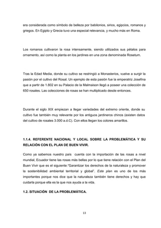 era considerada como símbolo de belleza por babilonios, sirios, egipcios, romanos y
griegos. En Egipto y Grecia tuvo una especial relevancia, y mucho más en Roma.

Los romanos cultivaron la rosa intensamente, siendo utilizados sus pétalos para
ornamento, así como la planta en los jardines en una zona denominada Rosetum.

Tras la Edad Media, donde su cultivo se restringió a Monasterios, vuelve a surgir la
pasión por el cultivo del Rosal. Un ejemplo de esta pasión fue la emperatriz Josefina
que a partir de 1.802 en su Palacio de la Malmaison llegó a poseer una colección de
650 rosales. Las colecciones de rosas se han multiplicado desde entonces.

Durante el siglo XIX empiezan a llegar variedades del extremo oriente, donde su
cultivo fue también muy relevante por los antiguos jardineros chinos (existen datos
del cultivo de rosales 3.000 a.d.C). Con ellos llegan los colores amarillos.

1.1.4. REFERENTE NACIONAL Y LOCAL SOBRE LA PROBLEMÁTICA Y SU
RELACIÓN CON EL PLAN DE BUEN VIVIR.
Como ya sabemos nuestro país cuenta con la importación de las rosas a nivel
mundial, Ecuador tiene las rosas más bellas por lo que tiene relación con el Plan del
Buen Vivir que es el siguiente:“Garantizar los derechos de la naturaleza y promover
la sostenibilidad ambiental territorial y global”. Este plan es uno de los más
importantes porque nos dice que la naturaleza también tiene derechos y hay que
cuidarla porque ella es la que nos ayuda a la vida.
1.2. SITUACIÓN DE LA PROBLEMÁTICA.

13

 