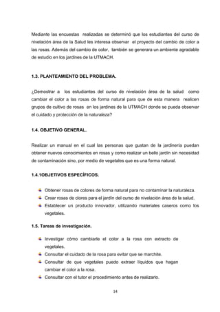 Mediante las encuestas realizadas se determinó que los estudiantes del curso de
nivelación área de la Salud les interesa observar el proyecto del cambio de color a
las rosas. Además del cambio de color, también se generara un ambiente agradable
de estudio en los jardines de la UTMACH.

1.3. PLANTEAMIENTO DEL PROBLEMA.

¿Demostrar a

los estudiantes del curso de nivelación área de la salud

como

cambiar el color a las rosas de forma natural para que de esta manera realicen
grupos de cultivo de rosas en los jardines de la UTMACH donde se pueda observar
el cuidado y protección de la naturaleza?

1.4. OBJETIVO GENERAL.

Realizar un manual en el cual las personas que gustan de la jardinería puedan
obtener nuevos conocimientos en rosas y como realizar un bello jardín sin necesidad
de contaminación sino, por medio de vegetales que es una forma natural.
1.4.1OBJETIVOS ESPECÍFICOS.

Obtener rosas de colores de forma natural para no contaminar la naturaleza.
Crear rosas de clores para el jardín del curso de nivelación área de la salud.
Establecer un producto innovador, utilizando materiales caseros como los
vegetales.
1.5. Tareas de investigación.
Investigar cómo cambiarle el color a la rosa con extracto de
vegetales.
Consultar el cuidado de la rosa para evitar que se marchite.
Consultar de que vegetales puedo extraer líquidos que hagan
cambiar el color a la rosa.
Consultar con el tutor el procedimiento antes de realizarlo.
14

 